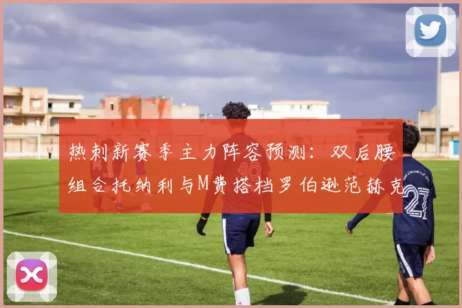 热刺新赛季主力阵容预测：双后腰组合托纳利与M费搭档罗伯逊范赫克加盟