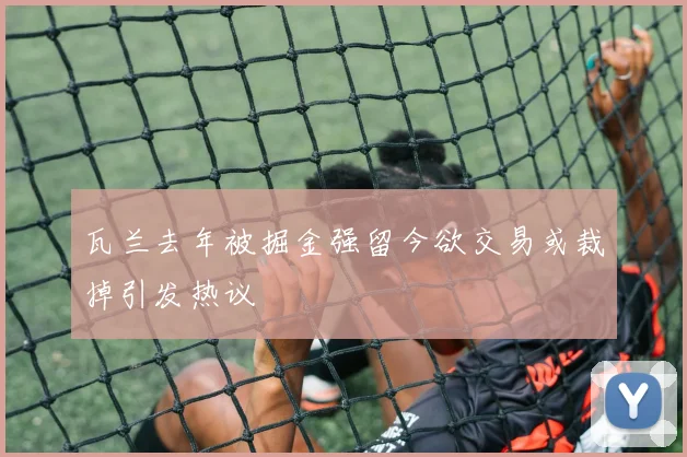 瓦兰去年被掘金强留今欲交易或裁掉引发热议