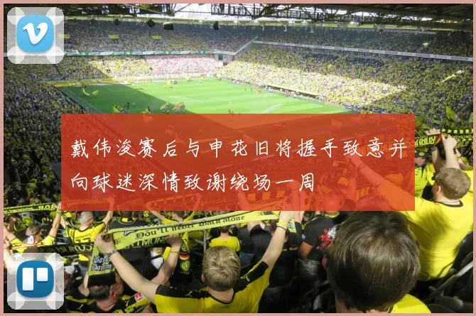 戴伟浚赛后与申花旧将握手致意并向球迷深情致谢绕场一周