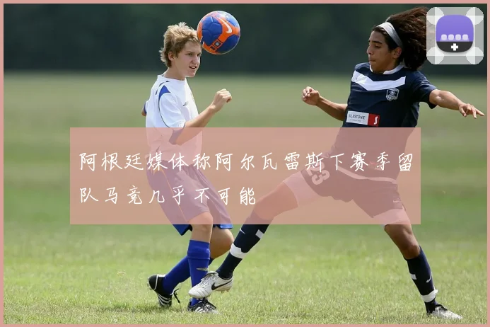 阿根廷媒体称阿尔瓦雷斯下赛季留队马竞几乎不可能