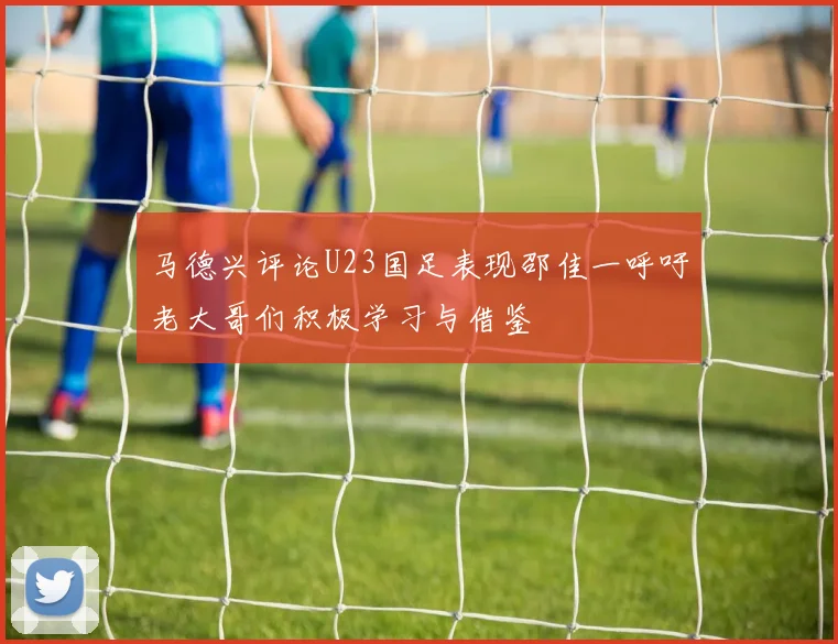 马德兴评论U23国足表现邵佳一呼吁老大哥们积极学习与借鉴