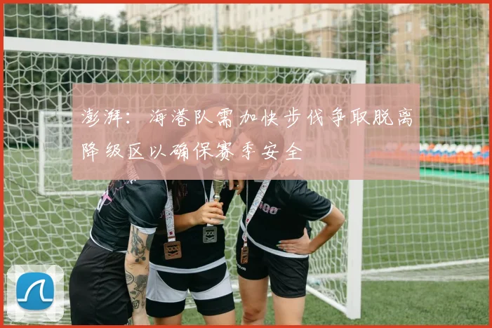 澎湃：海港队需加快步伐争取脱离降级区以确保赛季安全