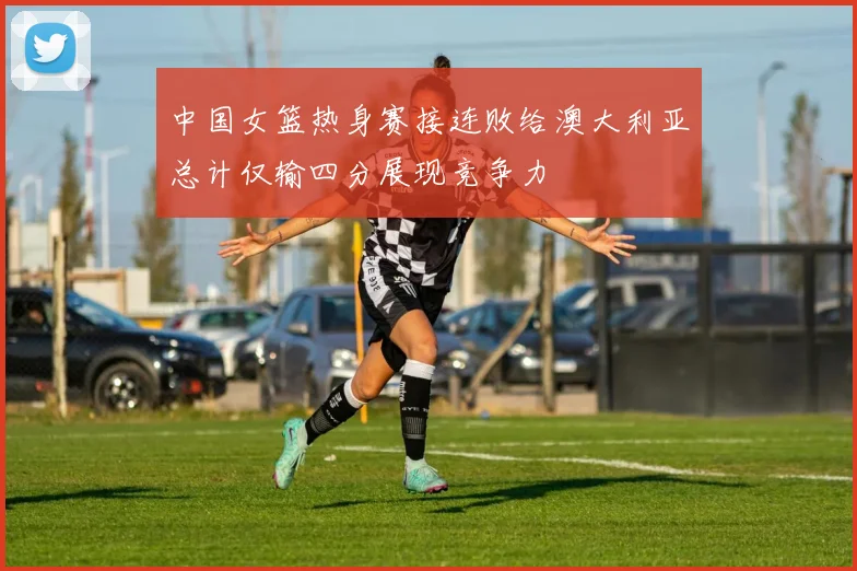 中国女篮热身赛接连败给澳大利亚总计仅输四分展现竞争力