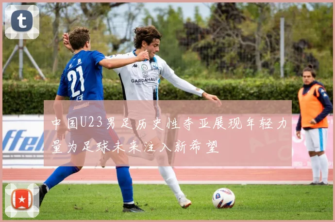 中国U23男足历史性夺亚展现年轻力量为足球未来注入新希望