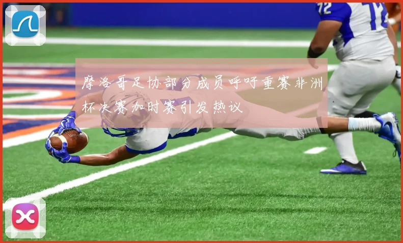 摩洛哥足协部分成员呼吁重赛非洲杯决赛加时赛引发热议