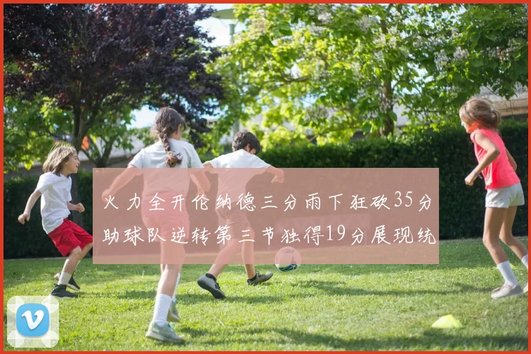 火力全开伦纳德三分雨下狂砍35分助球队逆转第三节独得19分展现统治力