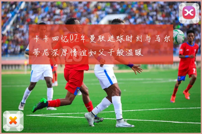 卡卡回忆07年曼联进球时刻与马尔蒂尼深厚情谊如父子般温暖