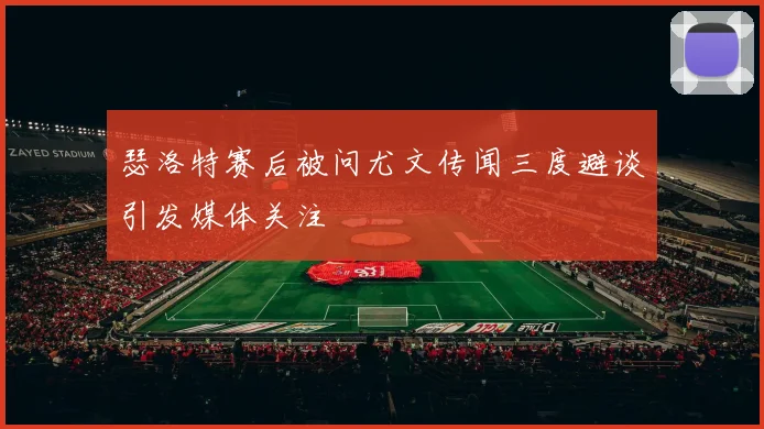 瑟洛特赛后被问尤文传闻三度避谈引发媒体关注