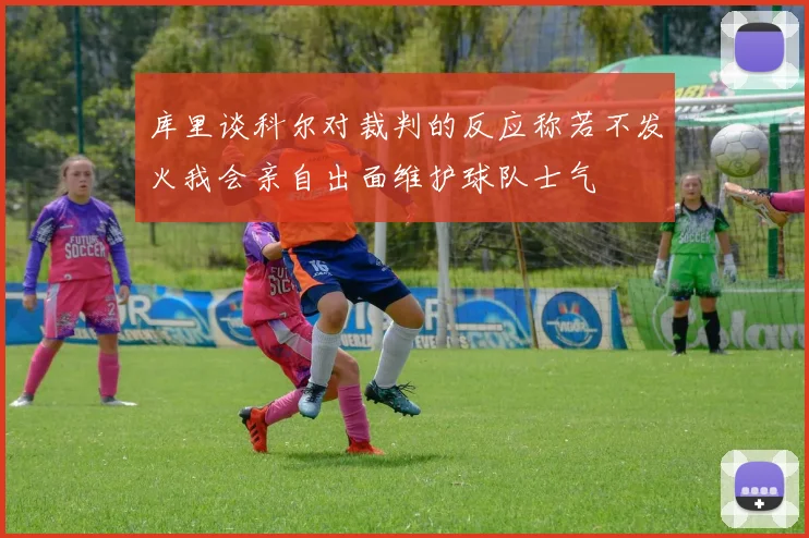 库里谈科尔对裁判的反应称若不发火我会亲自出面维护球队士气
