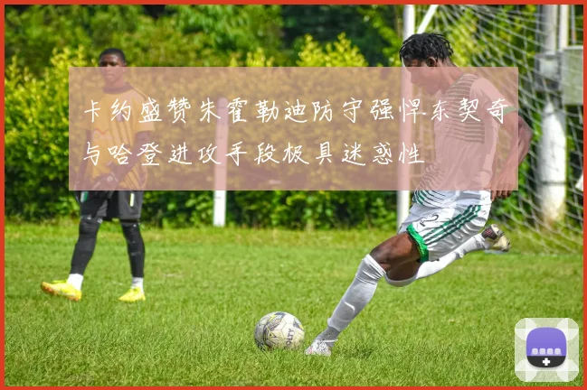 卡约盛赞朱霍勒迪防守强悍东契奇与哈登进攻手段极具迷惑性