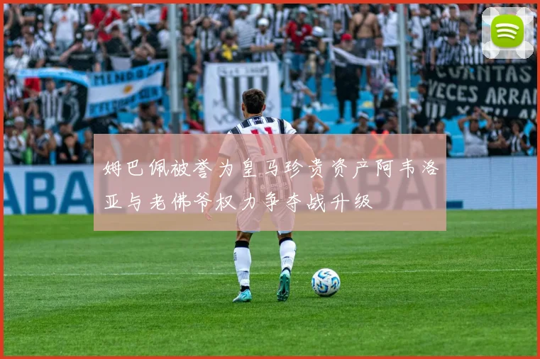 姆巴佩被誉为皇马珍贵资产阿韦洛亚与老佛爷权力争夺战升级