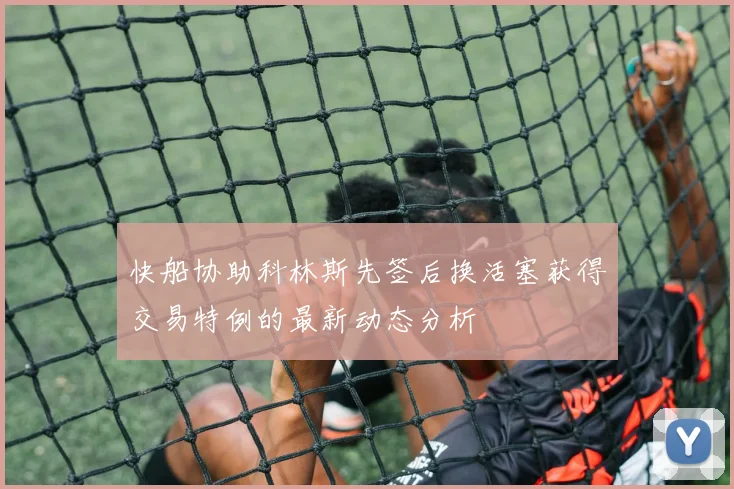 快船协助科林斯先签后换活塞获得交易特例的最新动态分析