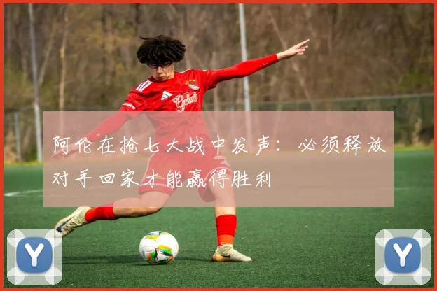 阿伦在抢七大战中发声：必须释放对手回家才能赢得胜利