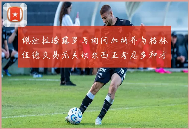佩杜拉透露罗马询问加纳乔与格林伍德交易无关切尔西正考虑多种方案