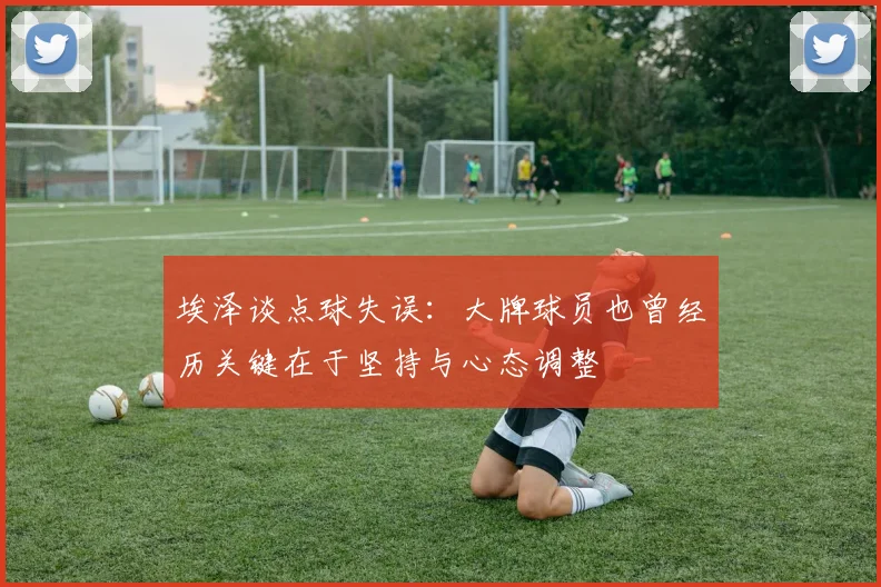 埃泽谈点球失误：大牌球员也曾经历关键在于坚持与心态调整