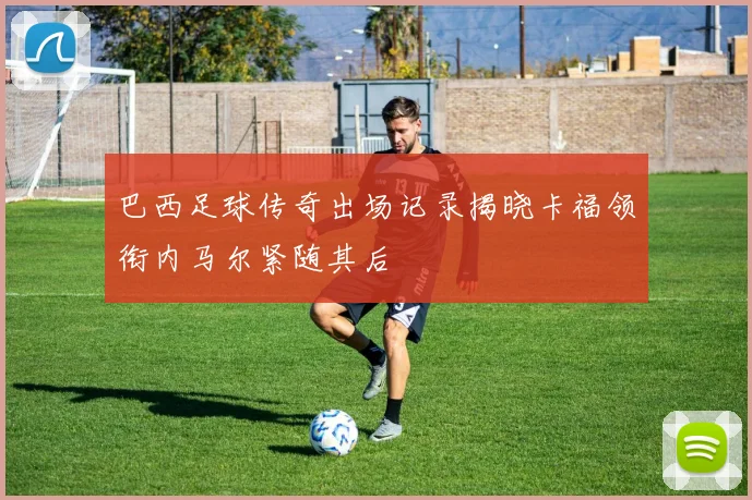 巴西足球传奇出场记录揭晓卡福领衔内马尔紧随其后