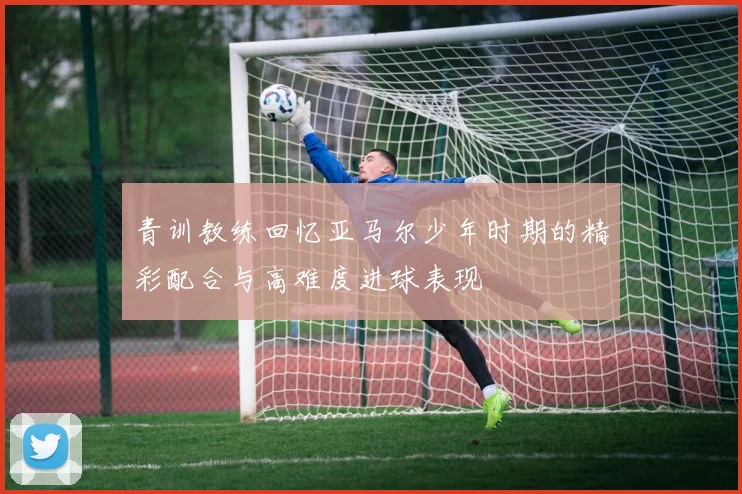 青训教练回忆亚马尔少年时期的精彩配合与高难度进球表现