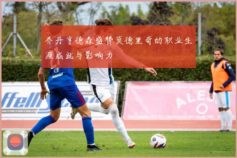 乔丹亨德森盛赞莫德里奇的职业生涯成就与影响力