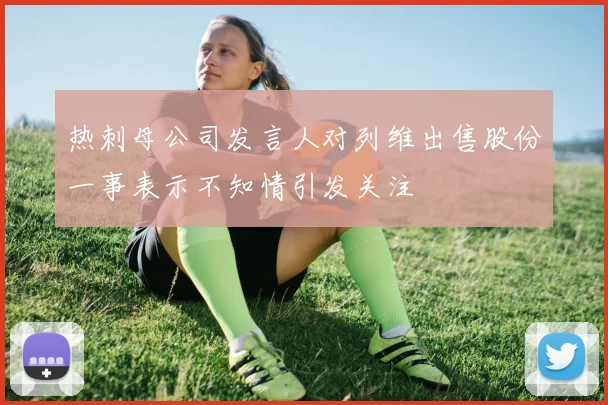 热刺母公司发言人对列维出售股份一事表示不知情引发关注