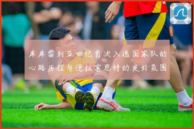 库库雷利亚回忆首次入选国家队的心路历程与德拉富恩特的良好氛围