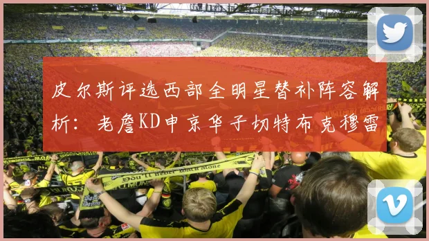 皮尔斯评选西部全明星替补阵容解析：老詹KD申京华子切特布克穆雷的实力对比