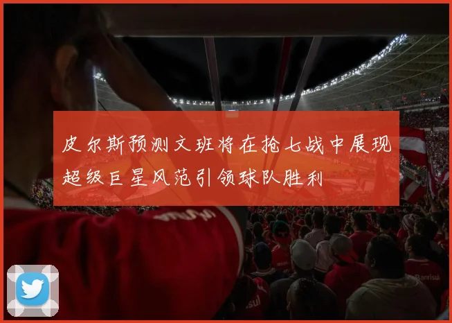 皮尔斯预测文班将在抢七战中展现超级巨星风范引领球队胜利