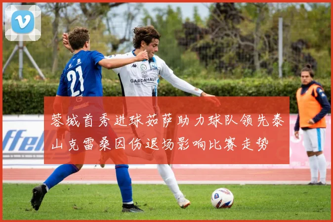蓉城首秀进球茹萨助力球队领先泰山克雷桑因伤退场影响比赛走势
